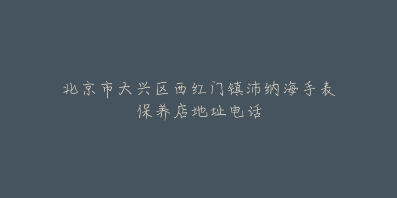 北京市大兴区西红门镇沛纳海手表保养店地址电话-名表号 北京市大兴区西红门镇沛纳海手表保养店地址电话