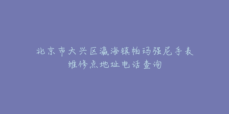 北京市大兴区瀛海镇帕玛强尼手表维修点地址电话查询-名表号 北京市大兴区瀛海镇帕玛强尼手表维修点地址电话查询