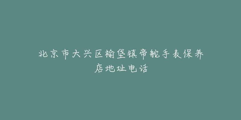 北京市大兴区榆垡镇帝舵手表保养店地址电话-名表号 北京市大兴区榆垡镇帝舵手表保养店地址电话