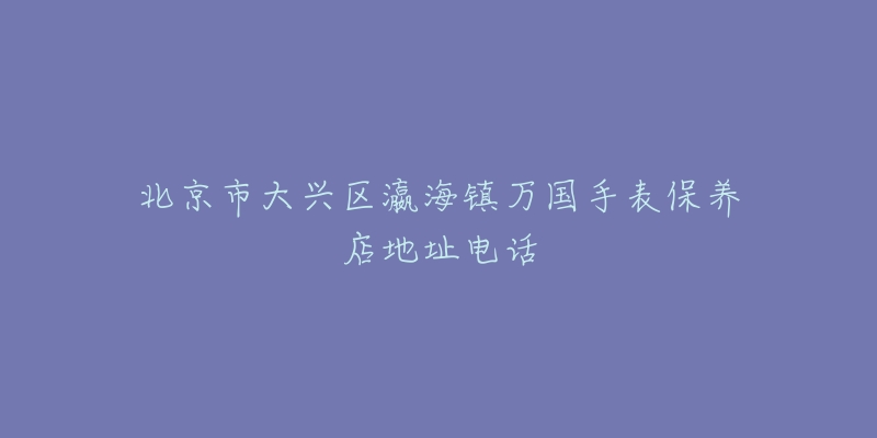北京市大兴区瀛海镇万国手表保养店地址电话-名表号 北京市大兴区瀛海镇万国手表保养店地址电话