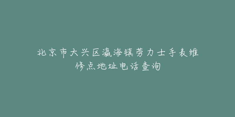 北京市大兴区瀛海镇劳力士手表维修点地址电话查询-名表号 北京市大兴区瀛海镇劳力士手表维修点地址电话查询