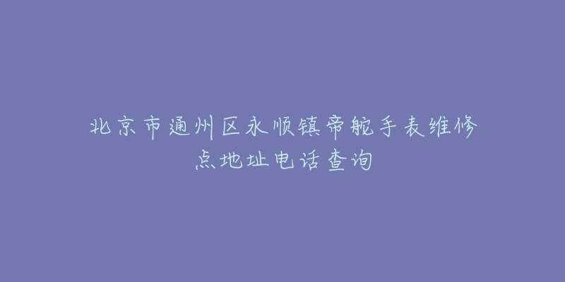 北京市通州区永顺镇帝舵手表维修点地址电话查询-名表号 北京市通州区永顺镇帝舵手表维修点地址电话查询