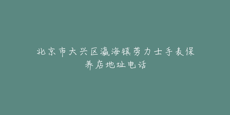 北京市大兴区瀛海镇劳力士手表保养店地址电话-名表号 北京市大兴区瀛海镇劳力士手表保养店地址电话