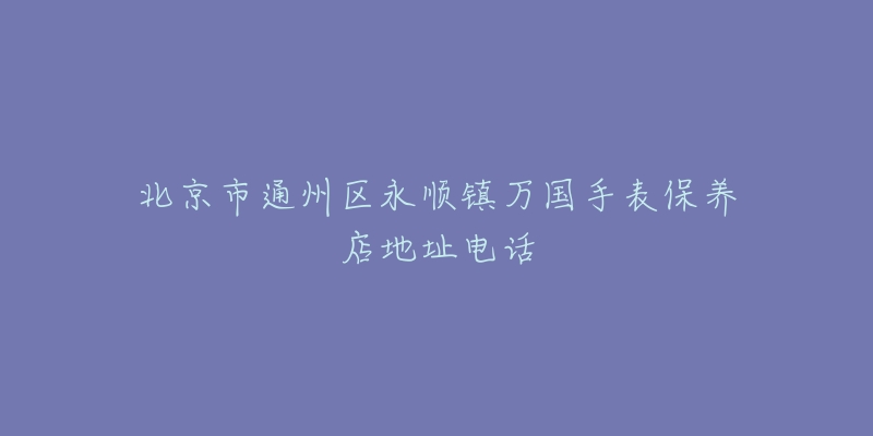 北京市通州区永顺镇万国手表保养店地址电话-名表号 北京市通州区永顺镇万国手表保养店地址电话
