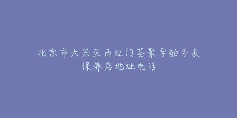 北京市大兴区西红门荟聚宇舶手表保养店地址电话-名表号 北京市大兴区西红门荟聚宇舶手表保养店地址电话