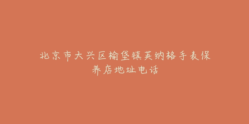 北京市大兴区榆垡镇英纳格手表保养店地址电话-名表号 北京市大兴区榆垡镇英纳格手表保养店地址电话