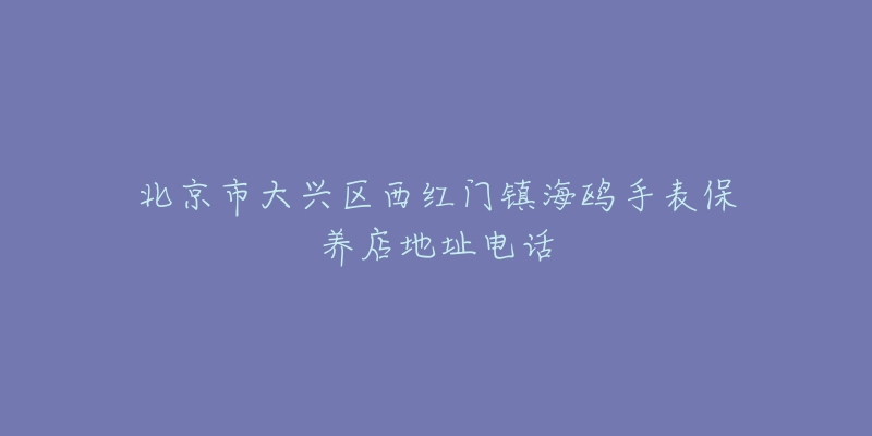 北京市大兴区西红门镇海鸥手表保养店地址电话-名表号 北京市大兴区西红门镇海鸥手表保养店地址电话
