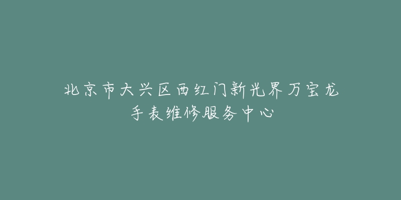 北京市大兴区西红门新光界万宝龙手表维修服务中心-名表号 北京市大兴区西红门新光界万宝龙手表维修服务中心