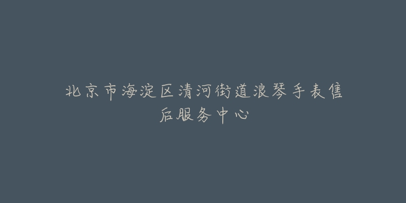 北京市海淀区清河街道浪琴手表售后服务中心-名表号 北京市海淀区清河街道浪琴手表售后服务中心