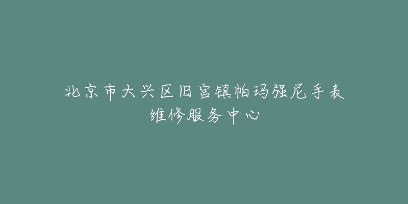 北京市大兴区旧宫镇帕玛强尼手表维修服务中心-名表号 北京市大兴区旧宫镇帕玛强尼手表维修服务中心