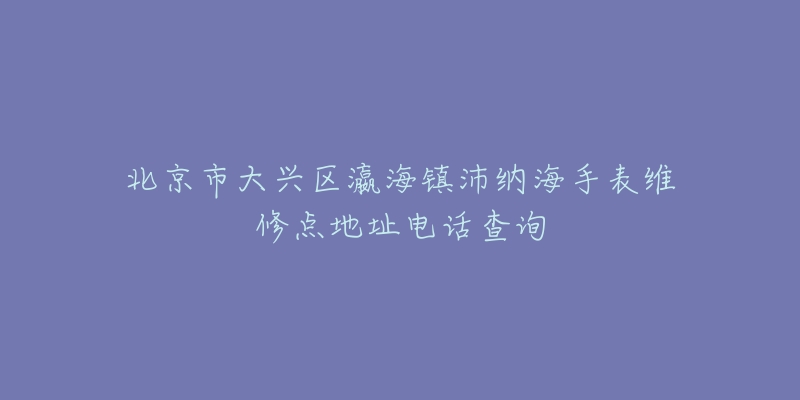 北京市大兴区瀛海镇沛纳海手表维修点地址电话查询-名表号 北京市大兴区瀛海镇沛纳海手表维修点地址电话查询
