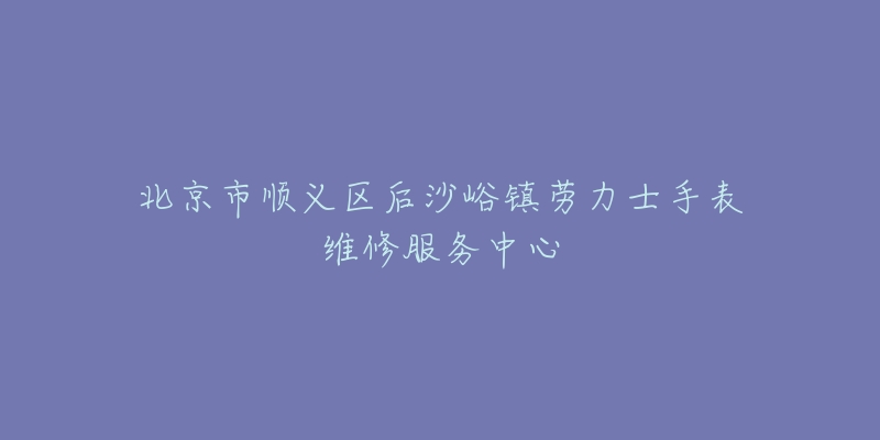 北京市顺义区后沙峪镇劳力士手表维修服务中心-名表号 北京市顺义区后沙峪镇劳力士手表维修服务中心