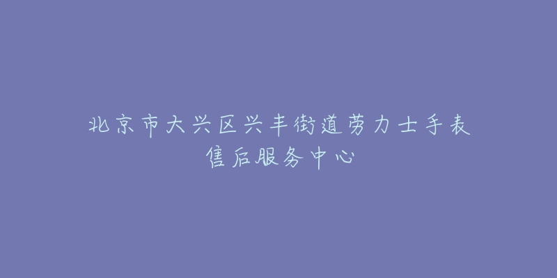 北京市大兴区兴丰街道劳力士手表售后服务中心-名表号 北京市大兴区兴丰街道劳力士手表售后服务中心