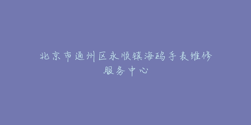 北京市通州区永顺镇海鸥手表维修服务中心-名表号 北京市通州区永顺镇海鸥手表维修服务中心