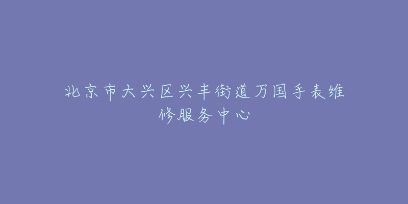 北京市大兴区兴丰街道万国手表维修服务中心-名表号 北京市大兴区兴丰街道万国手表维修服务中心