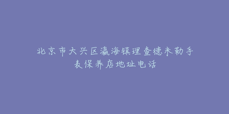 北京市大兴区瀛海镇理查德米勒手表保养店地址电话-名表号 北京市大兴区瀛海镇理查德米勒手表保养店地址电话
