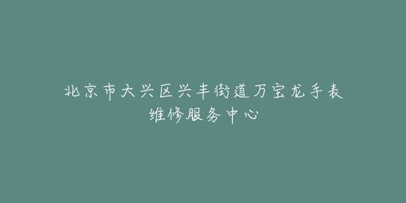 北京市大兴区兴丰街道万宝龙手表维修服务中心-名表号 北京市大兴区兴丰街道万宝龙手表维修服务中心