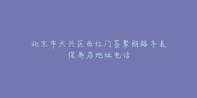 北京市大兴区西红门荟聚朗格手表保养店地址电话-名表号 北京市大兴区西红门荟聚朗格手表保养店地址电话