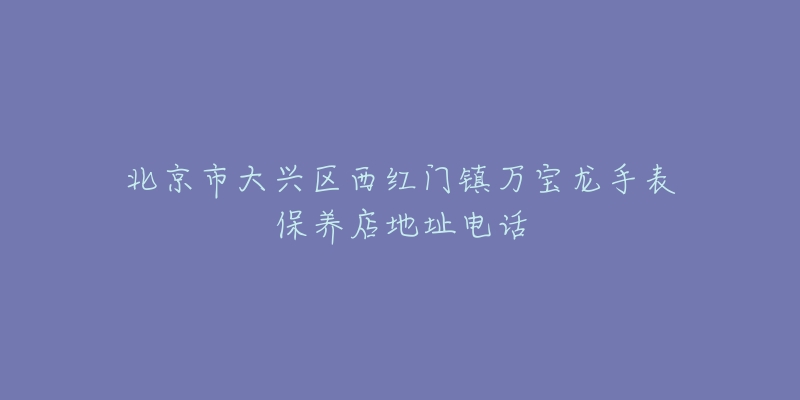 北京市大兴区西红门镇万宝龙手表保养店地址电话-名表号 北京市大兴区西红门镇万宝龙手表保养店地址电话