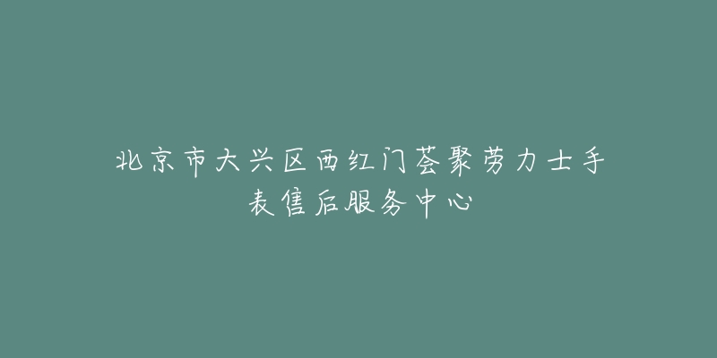 北京市大兴区西红门荟聚劳力士手表售后服务中心-名表号 北京市大兴区西红门荟聚劳力士手表售后服务中心
