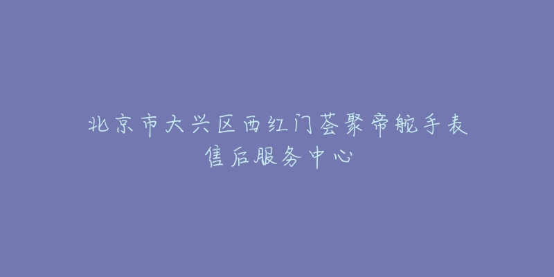 北京市大兴区西红门荟聚帝舵手表售后服务中心-名表号 北京市大兴区西红门荟聚帝舵手表售后服务中心
