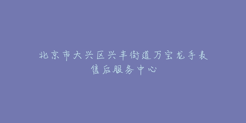 北京市大兴区兴丰街道万宝龙手表售后服务中心-名表号 北京市大兴区兴丰街道万宝龙手表售后服务中心