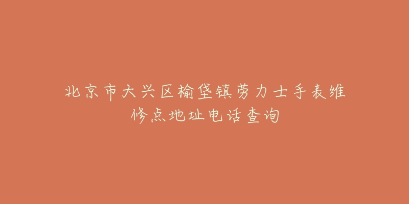 北京市大兴区榆垡镇劳力士手表维修点地址电话查询-名表号 北京市大兴区榆垡镇劳力士手表维修点地址电话查询