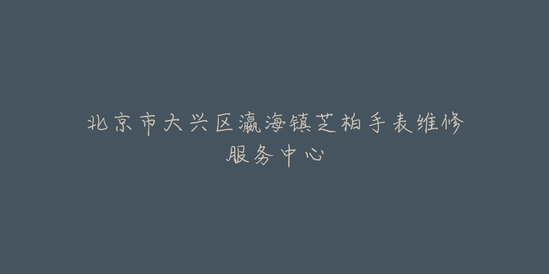 北京市大兴区瀛海镇芝柏手表维修服务中心-名表号 北京市大兴区瀛海镇芝柏手表维修服务中心