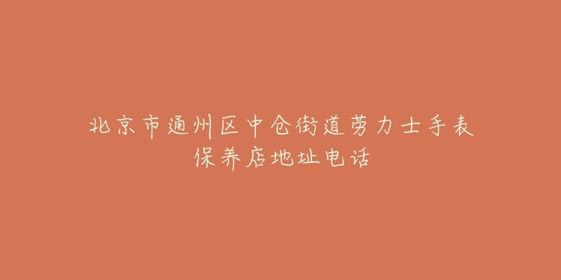 北京市通州区中仓街道劳力士手表保养店地址电话-名表号 北京市通州区中仓街道劳力士手表保养店地址电话