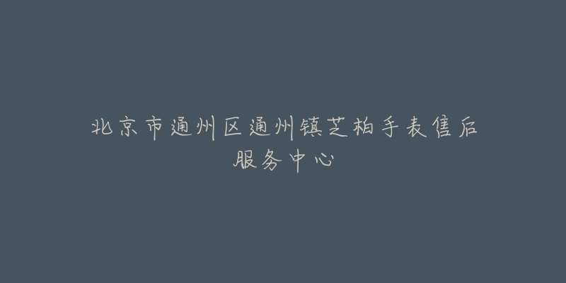 北京市通州区通州镇芝柏手表售后服务中心-名表号 北京市通州区通州镇芝柏手表售后服务中心