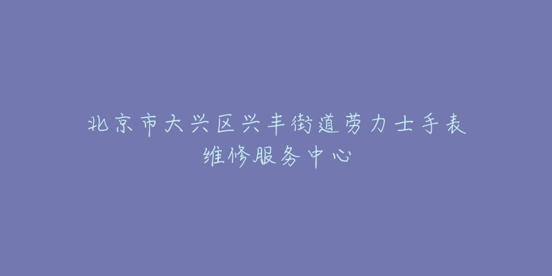 北京市大兴区兴丰街道劳力士手表维修服务中心-名表号 北京市大兴区兴丰街道劳力士手表维修服务中心