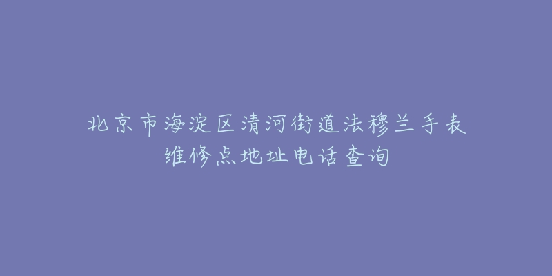 北京市海淀区清河街道法穆兰手表维修点地址电话查询-名表号 北京市海淀区清河街道法穆兰手表维修点地址电话查询