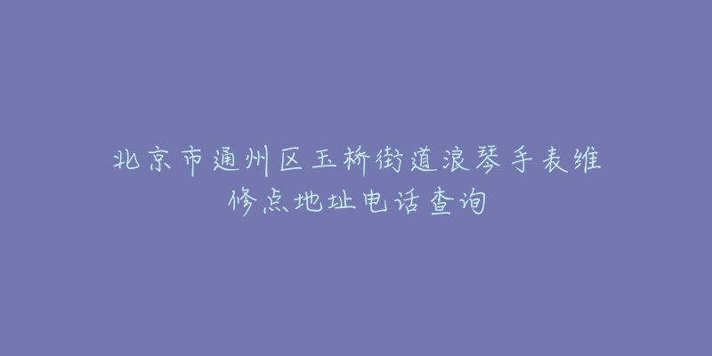 北京市通州区玉桥街道浪琴手表维修点地址电话查询-名表号 北京市通州区玉桥街道浪琴手表维修点地址电话查询