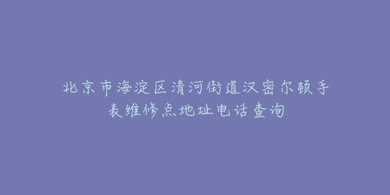 北京市海淀区清河街道汉密尔顿手表维修点地址电话查询-名表号 北京市海淀区清河街道汉密尔顿手表维修点地址电话查询