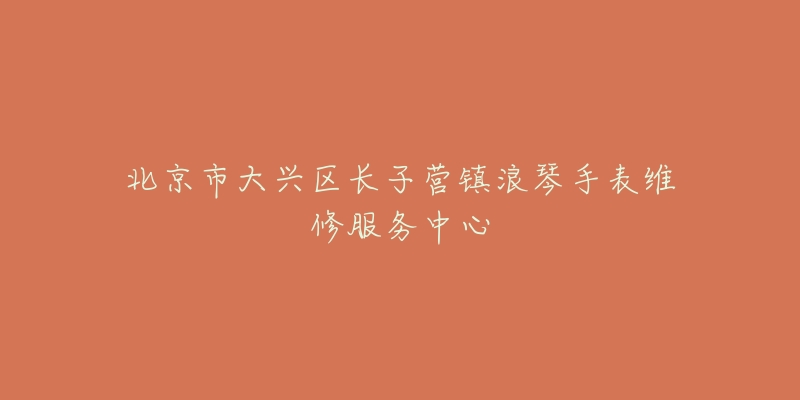 北京市大兴区长子营镇浪琴手表维修服务中心-名表号 北京市大兴区长子营镇浪琴手表维修服务中心