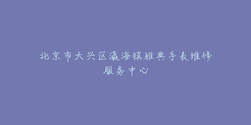 北京市大兴区瀛海镇雅典手表维修服务中心-名表号 北京市大兴区瀛海镇雅典手表维修服务中心
