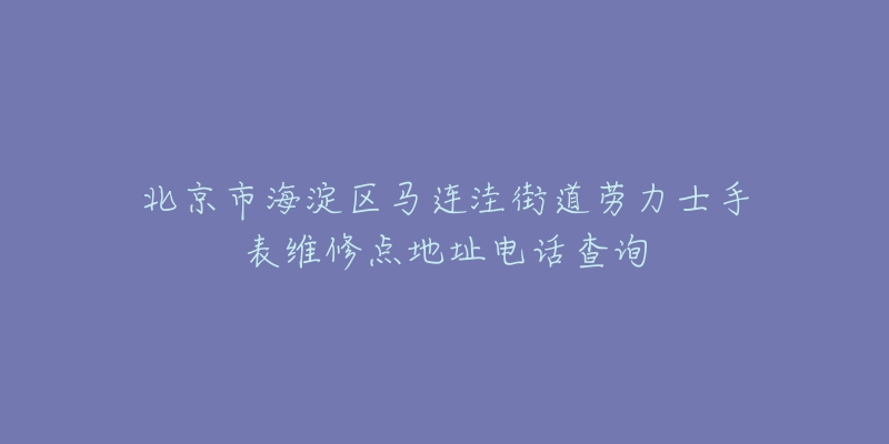北京市海淀区马连洼街道劳力士手表维修点地址电话查询-名表号 北京市海淀区马连洼街道劳力士手表维修点地址电话查询