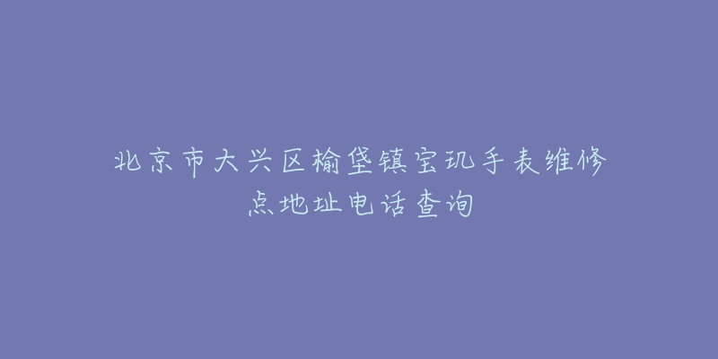 北京市大兴区榆垡镇宝玑手表维修点地址电话查询-名表号 北京市大兴区榆垡镇宝玑手表维修点地址电话查询
