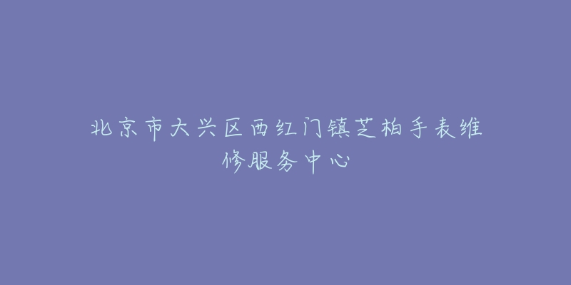 北京市大兴区西红门镇芝柏手表维修服务中心-名表号 北京市大兴区西红门镇芝柏手表维修服务中心
