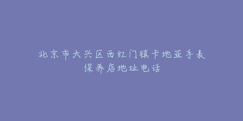 北京市大兴区西红门镇卡地亚手表保养店地址电话-名表号 北京市大兴区西红门镇卡地亚手表保养店地址电话
