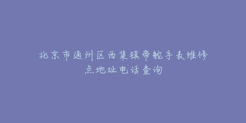 北京市通州区西集镇帝舵手表维修点地址电话查询-名表号 北京市通州区西集镇帝舵手表维修点地址电话查询