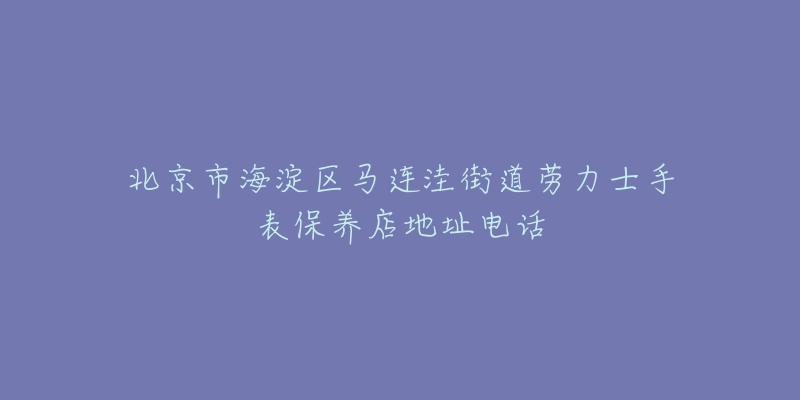 北京市海淀区马连洼街道劳力士手表保养店地址电话-名表号 北京市海淀区马连洼街道劳力士手表保养店地址电话