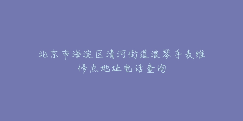 北京市海淀区清河街道浪琴手表维修点地址电话查询-名表号 北京市海淀区清河街道浪琴手表维修点地址电话查询