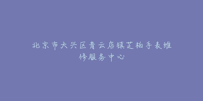 北京市大兴区青云店镇芝柏手表维修服务中心-名表号 北京市大兴区青云店镇芝柏手表维修服务中心