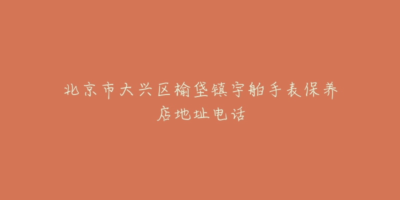 北京市大兴区榆垡镇宇舶手表保养店地址电话-名表号 北京市大兴区榆垡镇宇舶手表保养店地址电话