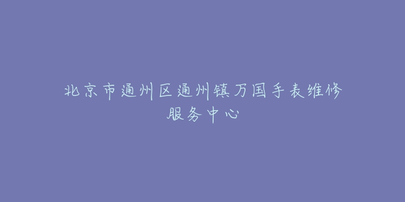 北京市通州区通州镇万国手表维修服务中心-名表号 北京市通州区通州镇万国手表维修服务中心