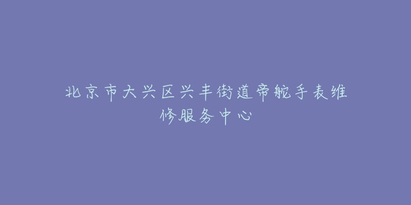 北京市大兴区兴丰街道帝舵手表维修服务中心-名表号 北京市大兴区兴丰街道帝舵手表维修服务中心