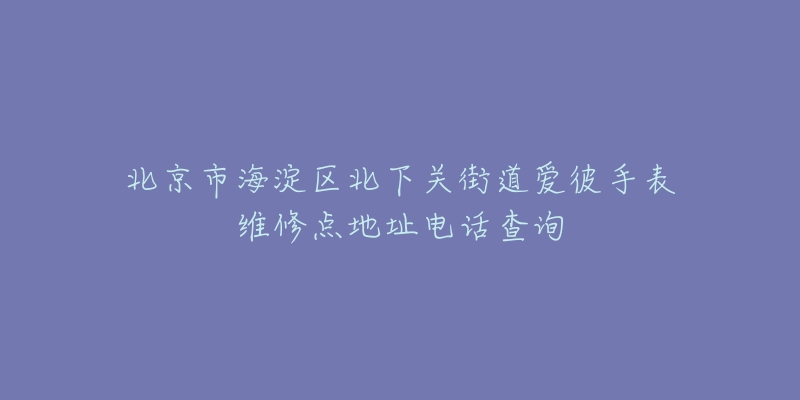 北京市海淀区北下关街道爱彼手表维修点地址电话查询-名表号 北京市海淀区北下关街道爱彼手表维修点地址电话查询