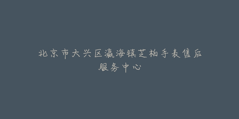 北京市大兴区瀛海镇芝柏手表售后服务中心-名表号 北京市大兴区瀛海镇芝柏手表售后服务中心