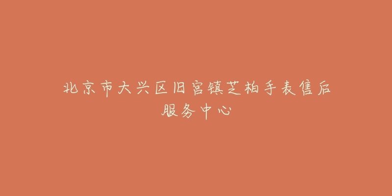 北京市大兴区旧宫镇芝柏手表售后服务中心-名表号 北京市大兴区旧宫镇芝柏手表售后服务中心